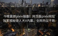 今晚震撼pixiv镜像！网页版pixiv网站独家揭秘惊人大V内幕，全网热议不断