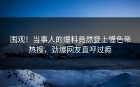 围观！当事人的爆料竟然登上懂色帝热搜，劲爆网友直呼过瘾