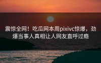 震惊全网！吃瓜网本周pixivc惊爆，劲爆当事人真相让人网友直呼过瘾