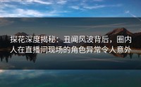 探花深度揭秘：丑闻风波背后，圈内人在直播间现场的角色异常令人意外