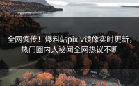 全网疯传！爆料站pixiv镜像实时更新，热门圈内人秘闻全网热议不断