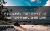 明星深夜发声：花絮不是我干的！杏吧app下载全网疯传，真相让人瞠目