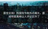 震惊全网！热搜网今晚热点曝光，震撼明星真相让人评论区炸了