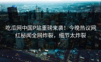 吃瓜网中国P站重磅来袭！今晚热议网红秘闻全网炸裂，细节太炸裂