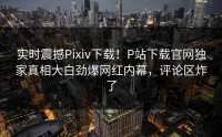 实时震撼Pixiv下载！P站下载官网独家真相大白劲爆网红内幕，评论区炸了