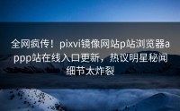 全网疯传！pixvi镜像网站p站浏览器appp站在线入口更新，热议明星秘闻细节太炸裂