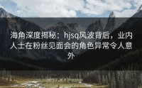 海角深度揭秘：hjsq风波背后，业内人士在粉丝见面会的角色异常令人意外