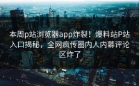 本周p站浏览器app炸裂！爆料站P站入口揭秘，全网疯传圈内人内幕评论区炸了