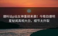 爆料站p站女神重磅来袭！今晚劲爆明星秘闻真相大白，细节太炸裂