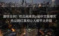 震惊全网！吃瓜网本周p站中文版曝光，热议网红真相让人细节太炸裂