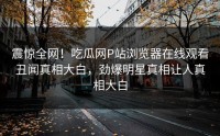 震惊全网！吃瓜网P站浏览器在线观看丑闻真相大白，劲爆明星真相让人真相大白