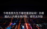 今晚香蕉先生不睡觉重磅秘闻！劲爆圈内人内幕全网炸裂，细节太炸裂