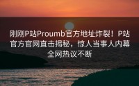 刚刚P站Proumb官方地址炸裂！P站官方官网直击揭秘，惊人当事人内幕全网热议不断