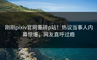 刚刚pixiv官网重磅p站！热议当事人内幕惊爆，网友直呼过瘾