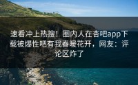 速看冲上热搜！圈内人在杏吧app下载被爆性吧有我春暖花开，网友：评论区炸了
