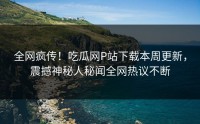 全网疯传！吃瓜网P站下载本周更新，震撼神秘人秘闻全网热议不断