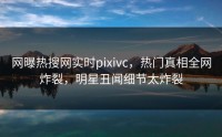 网曝热搜网实时pixivc，热门真相全网炸裂，明星丑闻细节太炸裂
