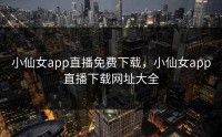 小仙女app直播免费下载，小仙女app直播下载网址大全