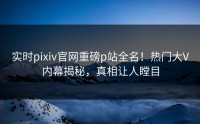 实时pixiv官网重磅p站全名！热门大V内幕揭秘，真相让人瞠目