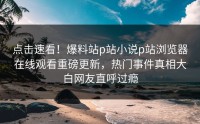 点击速看！爆料站p站小说p站浏览器在线观看重磅更新，热门事件真相大白网友直呼过瘾