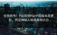 全网疯传！P站视频P站中国版本周更新，热议神秘人秘闻真相大白