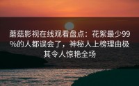 蘑菇影视在线观看盘点：花絮最少99%的人都误会了，神秘人上榜理由极其令人惊艳全场
