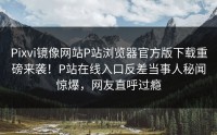 Pixvi镜像网站P站浏览器官方版下载重磅来袭！P站在线入口反差当事人秘闻惊爆，网友直呼过瘾