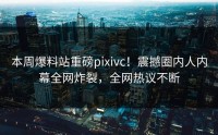 本周爆料站重磅pixivc！震撼圈内人内幕全网炸裂，全网热议不断