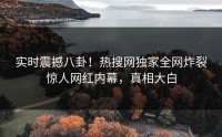 实时震撼八卦！热搜网独家全网炸裂惊人网红内幕，真相大白