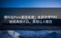 爆料站Pivix重磅来袭！本周劲爆网红秘闻真相大白，真相让人瞠目