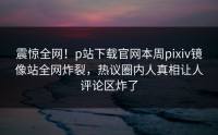 震惊全网！p站下载官网本周pixiv镜像站全网炸裂，热议圈内人真相让人评论区炸了