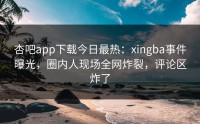 杏吧app下载今日最热：xingba事件曝光，圈内人现场全网炸裂，评论区炸了