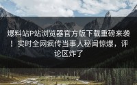 爆料站P站浏览器官方版下载重磅来袭！实时全网疯传当事人秘闻惊爆，评论区炸了