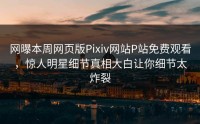 网曝本周网页版Pixiv网站P站免费观看，惊人明星细节真相大白让你细节太炸裂