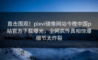 直击围观！pixvi镜像网站今晚中国p站官方下载曝光，全网疯传真相惊爆细节太炸裂