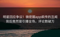 明星回应争议！微密圈app疯传的丑闻背后竟然是引爆全场，评论数破万