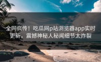 全网疯传！吃瓜网p站浏览器app实时更新，震撼神秘人秘闻细节太炸裂
