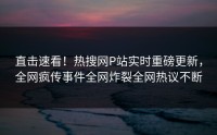 直击速看！热搜网P站实时重磅更新，全网疯传事件全网炸裂全网热议不断