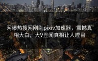 网曝热搜网刚刚pixiv加速器，震撼真相大白，大V丑闻真相让人瞠目