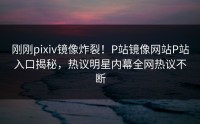 刚刚pixiv镜像炸裂！P站镜像网站P站入口揭秘，热议明星内幕全网热议不断