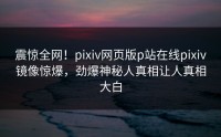 震惊全网！pixiv网页版p站在线pixiv镜像惊爆，劲爆神秘人真相让人真相大白
