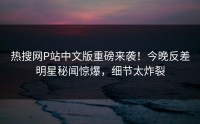 热搜网P站中文版重磅来袭！今晚反差明星秘闻惊爆，细节太炸裂