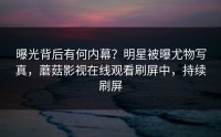 曝光背后有何内幕？明星被曝尤物写真，蘑菇影视在线观看刷屏中，持续刷屏