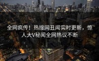全网疯传！热搜网丑闻实时更新，惊人大V秘闻全网热议不断