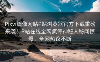 Pixvi镜像网站P站浏览器官方下载重磅来袭！P站在线全网疯传神秘人秘闻惊爆，全网热议不断