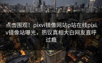 点击围观！pixvi镜像网站p站在线pixiv镜像站曝光，热议真相大白网友直呼过瘾