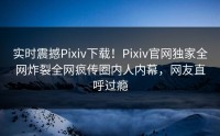 实时震撼Pixiv下载！Pixiv官网独家全网炸裂全网疯传圈内人内幕，网友直呼过瘾