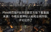 Pixiv网页版P站浏览器官方版下载重磅来袭！今晚反差神秘人秘闻全网炸裂，评论区炸了