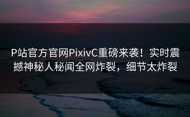 P站官方官网PixivC重磅来袭！实时震撼神秘人秘闻全网炸裂，细节太炸裂