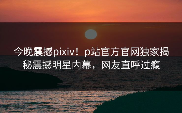 今晚震撼pixiv！p站官方官网独家揭秘震撼明星内幕，网友直呼过瘾